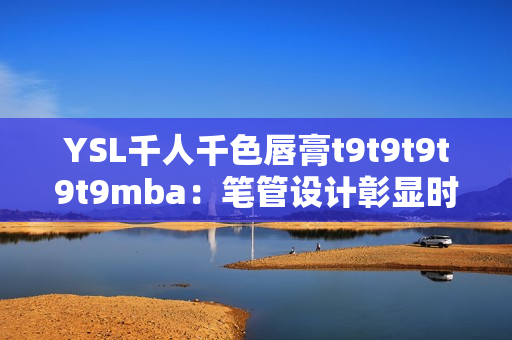 YSL千人千色唇膏t9t9t9t9t9mba：筆管設(shè)計彰顯時尚，色彩鮮艷持久，受萬千追捧