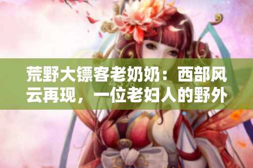 荒野大鏢客老奶奶：西部風云再現(xiàn)，一位老婦人的野外傳奇
