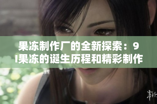果凍制作廠的全新探索：9I果凍的誕生歷程和精彩制作故事