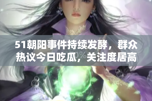 51朝陽事件持續(xù)發(fā)酵，群眾熱議今日吃瓜，關(guān)注度居高不下