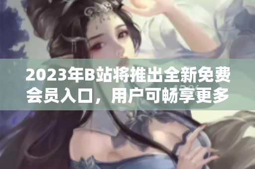 2023年B站將推出全新免費(fèi)會(huì)員入口，用戶可暢享更多免費(fèi)服務(wù)