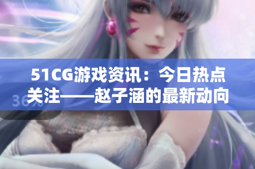 51CG游戲資訊：今日熱點(diǎn)關(guān)注——趙子涵的最新動(dòng)向揭秘