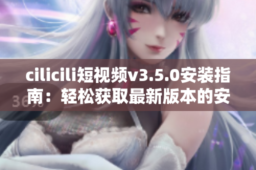 cilicili短視頻v3.5.0安裝指南：輕松獲取最新版本的安裝步驟