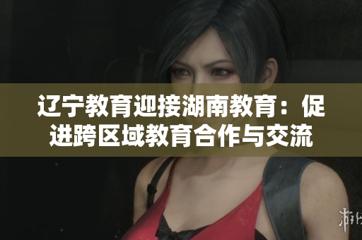 遼寧教育迎接湖南教育：促進(jìn)跨區(qū)域教育合作與交流