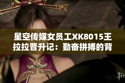 星空傳媒女員工XK8015王拉拉晉升記：勤奮拼搏的背后藏著什么秘密？