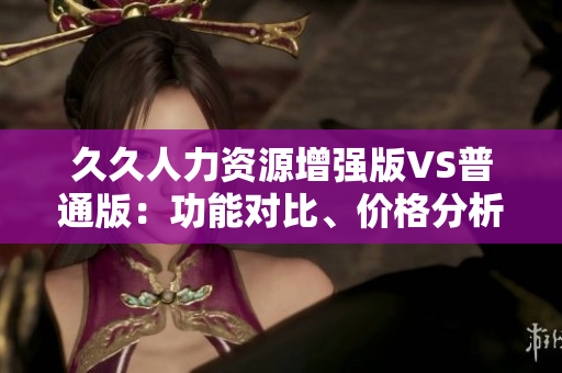 久久人力資源增強(qiáng)版VS普通版：功能對(duì)比、價(jià)格分析及應(yīng)用場(chǎng)景詳解