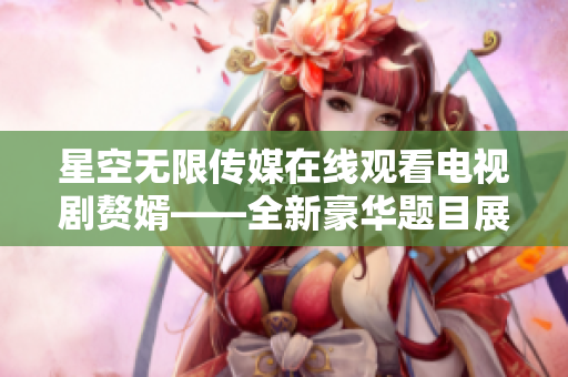星空無限傳媒在線觀看電視劇贅婿——全新豪華題目展現(xiàn)華麗風(fēng)采