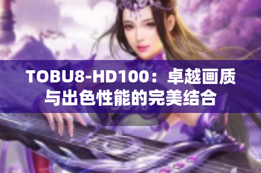 TOBU8-HD100：卓越畫質(zhì)與出色性能的完美結(jié)合