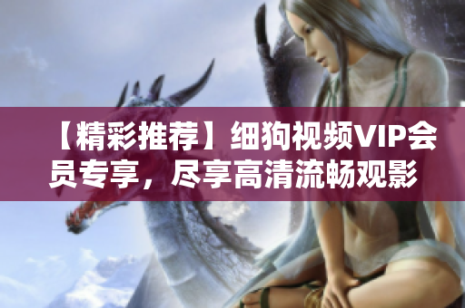 【精彩推薦】細(xì)狗視頻VIP會(huì)員專享，盡享高清流暢觀影體驗(yàn)