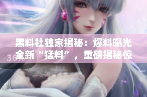 黑料社獨(dú)家揭秘：爆料曝光全新“猛料”，重磅揭秘驚人內(nèi)幕！