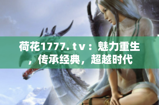 荷花1777. tⅴ：魅力重生，傳承經(jīng)典，超越時(shí)代