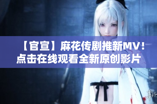 【官宣】麻花傳劇推新MV！點(diǎn)擊在線觀看全新原創(chuàng)影片，精彩劇情震撼上線