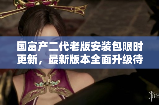 國富產(chǎn)二代老版安裝包限時更新，最新版本全面升級待你體驗