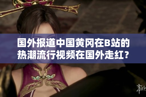 國外報道中國黃岡在B站的熱潮流行視頻在國外走紅？