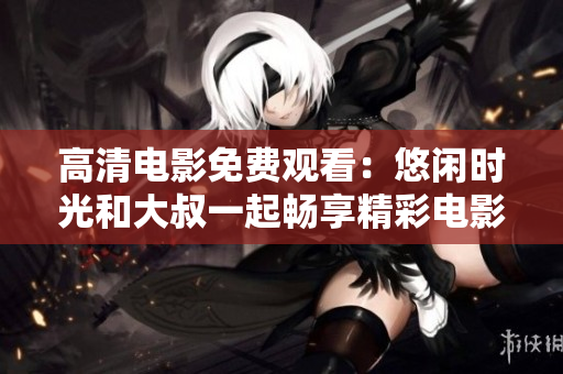 高清電影免費觀看：悠閑時光和大叔一起暢享精彩電影
