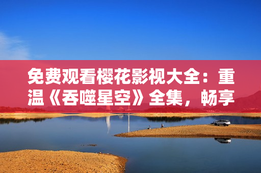免費(fèi)觀看櫻花影視大全：重溫《吞噬星空》全集，暢享驚險(xiǎn)刺激的科幻劇情