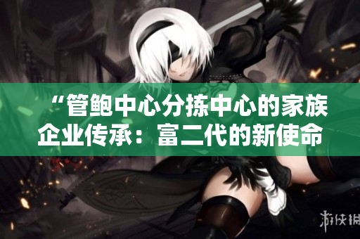 “管鮑中心分揀中心的家族企業(yè)傳承：富二代的新使命與責(zé)任”