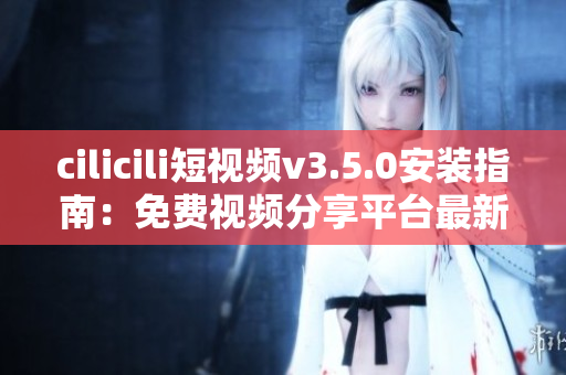 cilicili短視頻v3.5.0安裝指南：免費視頻分享平臺最新版本安裝全攻略