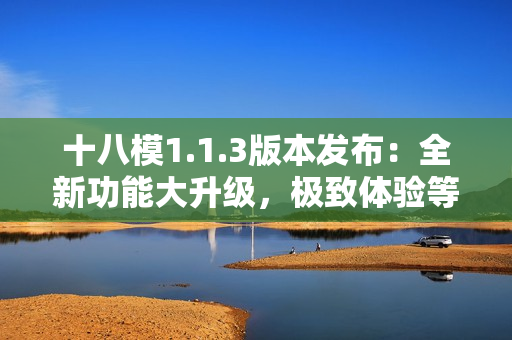 十八模1.1.3版本發(fā)布：全新功能大升級，極致體驗等你來感受