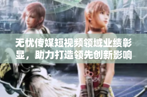 無(wú)憂傳媒短視頻領(lǐng)域業(yè)績(jī)彰顯，助力打造領(lǐng)先創(chuàng)新影響力
