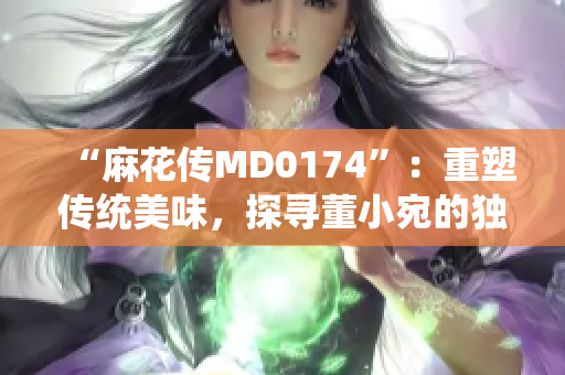 “麻花傳MD0174”：重塑傳統(tǒng)美味，探尋董小宛的獨(dú)特烹飪技藝