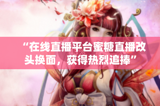 “在線直播平臺(tái)蜜糖直播改頭換面，獲得熱烈追捧”