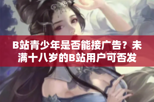 B站青少年是否能接廣告？未滿十八歲的B站用戶可否發(fā)布廣告？