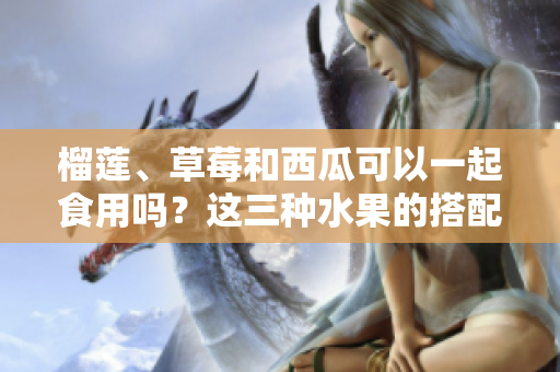 榴蓮、草莓和西瓜可以一起食用嗎？這三種水果的搭配是否適宜？