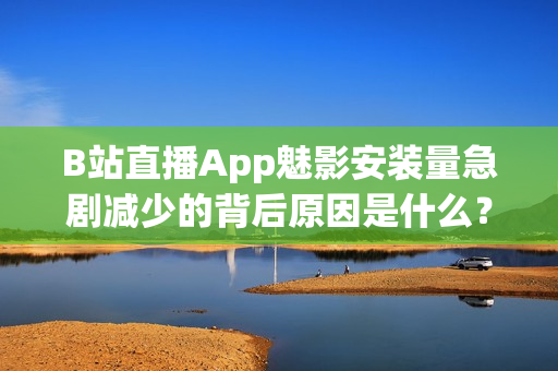 B站直播App魅影安裝量急劇減少的背后原因是什么？