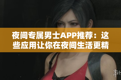 夜間專屬男士APP推薦：這些應(yīng)用讓你在夜間生活更精彩