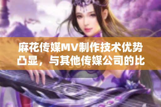 麻花傳媒MV制作技術(shù)優(yōu)勢(shì)凸顯，與其他傳媒公司的比較分析