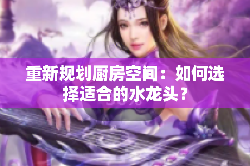 重新規(guī)劃廚房空間：如何選擇適合的水龍頭？