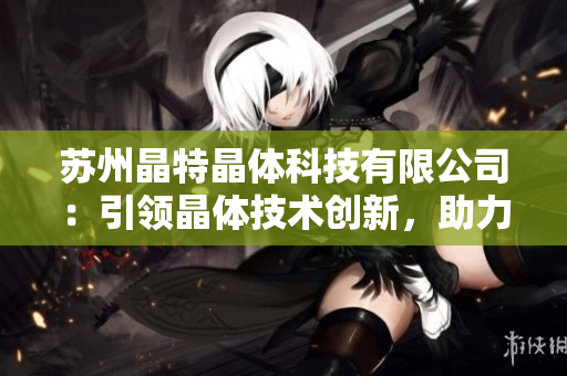 蘇州晶特晶體科技有限公司：引領(lǐng)晶體技術(shù)創(chuàng)新，助力行業(yè)發(fā)展