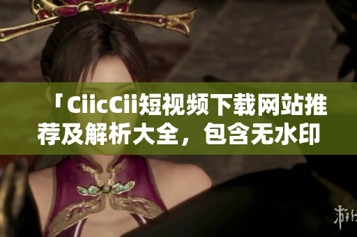 「CiicCii短視頻下載網(wǎng)站推薦及解析大全，包含無水印視頻下載方法和應(yīng)用技巧」
