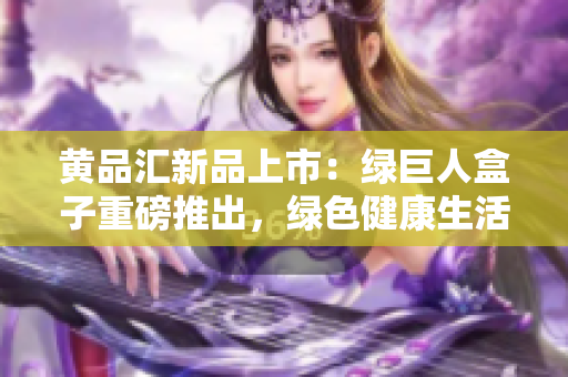 黃品匯新品上市：綠巨人盒子重磅推出，綠色健康生活從這里開始