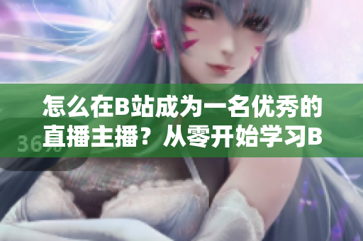 怎么在B站成為一名優(yōu)秀的直播主播？從零開始學(xué)習(xí)B站直播技巧