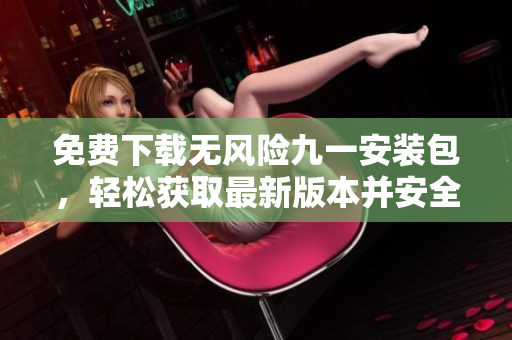 免費(fèi)下載無風(fēng)險(xiǎn)九一安裝包，輕松獲取最新版本并安全使用