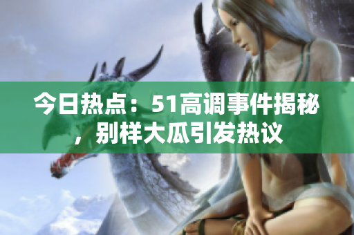 今日熱點：51高調(diào)事件揭秘，別樣大瓜引發(fā)熱議