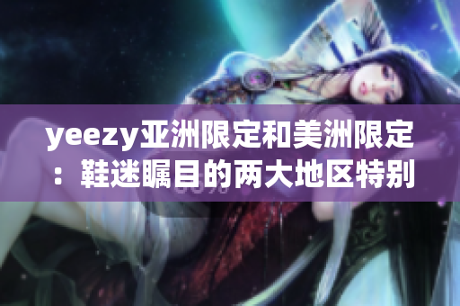 yeezy亞洲限定和美洲限定：鞋迷矚目的兩大地區(qū)特別版！