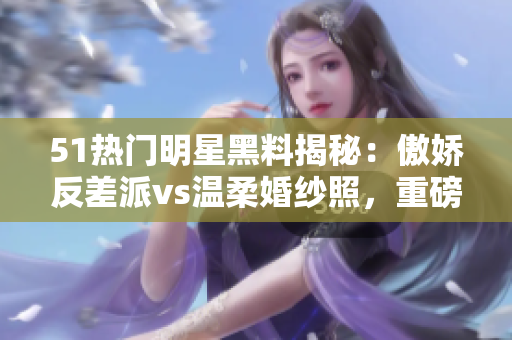 51熱門明星黑料揭秘：傲嬌反差派vs溫柔婚紗照，重磅曝光電磁爐私照 scandal!