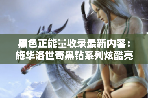 黑色正能量收錄最新內(nèi)容：施華洛世奇黑鉆系列炫酷亮相