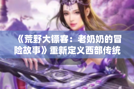 《荒野大鏢客：老奶奶的冒險(xiǎn)故事》重新定義西部傳統(tǒng)
