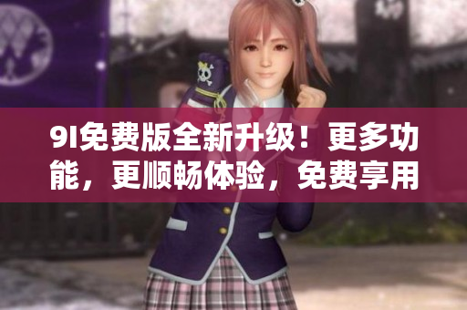 9I免費(fèi)版全新升級(jí)！更多功能，更順暢體驗(yàn)，免費(fèi)享用！