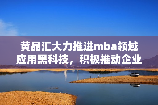 黃品匯大力推進(jìn)mba領(lǐng)域應(yīng)用黑科技，積極推動(dòng)企業(yè)管理現(xiàn)代化