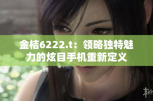 金桔6222.t：領(lǐng)略獨特魅力的炫目手機(jī)重新定義