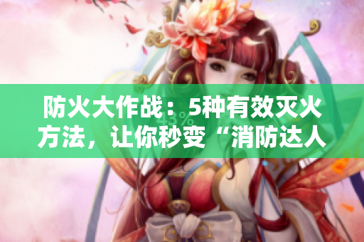 防火大作戰(zhàn)：5種有效滅火方法，讓你秒變“消防達(dá)人”