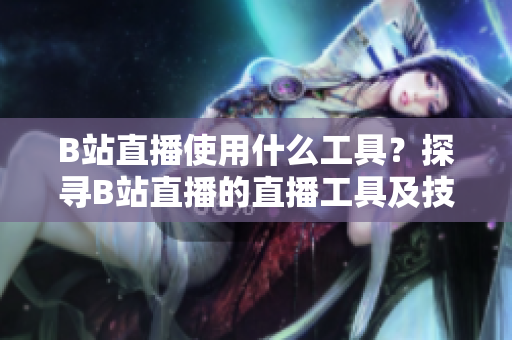 B站直播使用什么工具？探尋B站直播的直播工具及技術(shù)分享