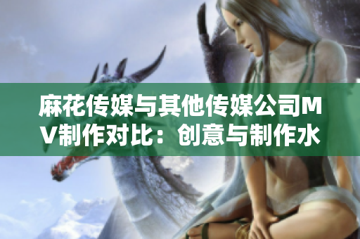 麻花傳媒與其他傳媒公司MV制作對比：創(chuàng)意與制作水準的差異
