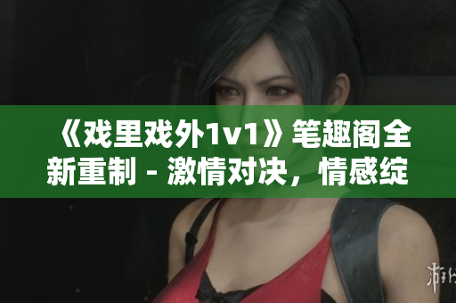 《戲里戲外1v1》筆趣閣全新重制 - 激情對決，情感綻放！