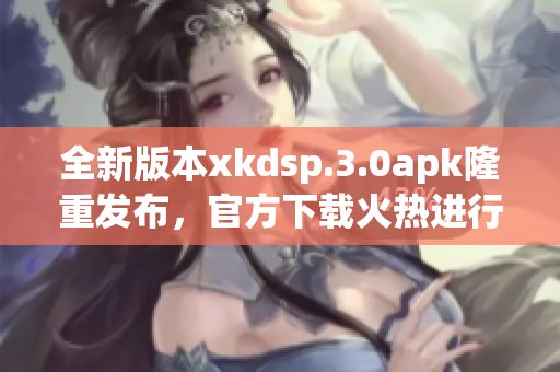 全新版本xkdsp.3.0apk隆重發(fā)布，官方下載火熱進(jìn)行中